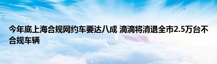 今年底上海合规网约车要达八成 滴滴将清退全市2.5万台不合规车辆