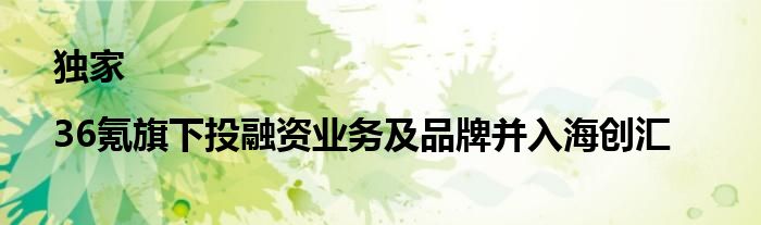 独家|36氪旗下投融资业务及品牌并入海创汇