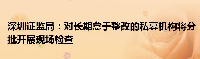 深圳证监局:对长期怠于整改的私募机构将分批开展现场检查