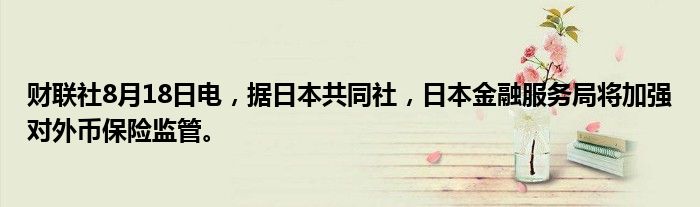 财联社8月18日电,据日本共同社,日本金融服务局将加强对外币保险监管。