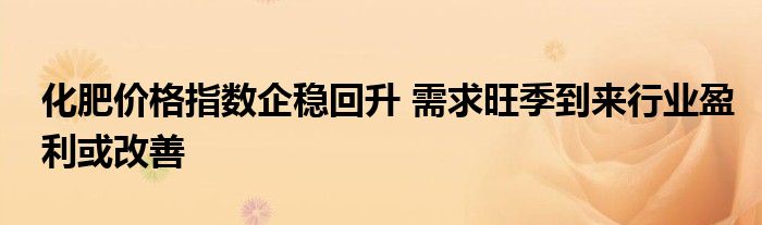 化肥价格指数企稳回升 需求旺季到来行业盈利或改善