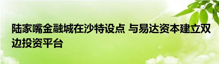 陆家嘴金融城在沙特设点 与易达资本建立双边投资平台