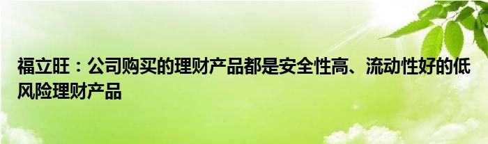 福立旺:公司购买的理财产品都是安全性高、流动性好的低风险理财产品