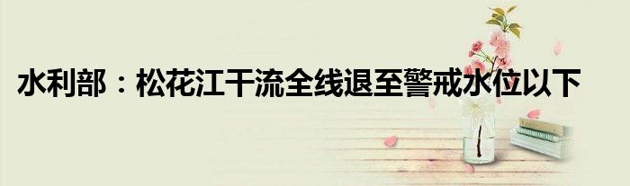 水利部:松花江干流全线退至警戒水位以下
