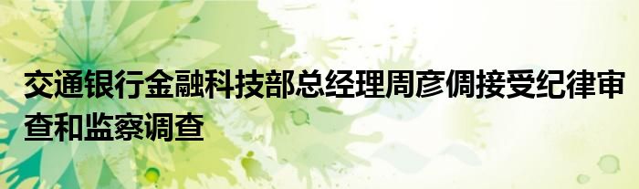交通银行金融科技部总经理周彦倜接受纪律审查和监察调查