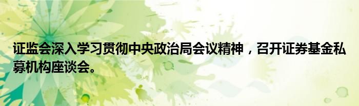 证监会深入学习贯彻中央政治局会议精神,召开证券基金私募机构座谈会。