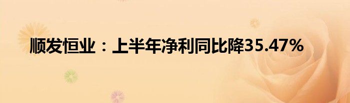 顺发恒业:上半年净利同比降35.47%