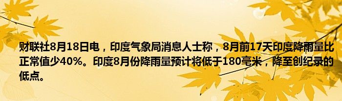 财联社8月18日电,印度气象局消息人士称,8月前17天印度降雨量比正常值少40%。印度8月份降雨量预计将低于180毫米,降至创纪录的低点。