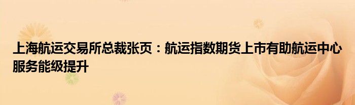 上海航运交易所总裁张页:航运指数期货上市有助航运中心服务能级提升
