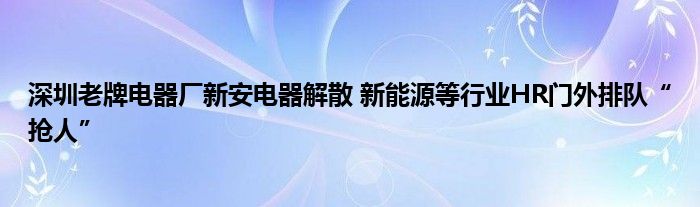 深圳老牌电器厂新安电器解散 新能源等行业HR门外排队“抢人”