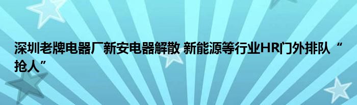 深圳老牌电器厂新安电器解散 新能源等行业HR门外排队“抢人”