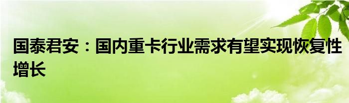 国泰君安:国内重卡行业需求有望实现恢复性增长