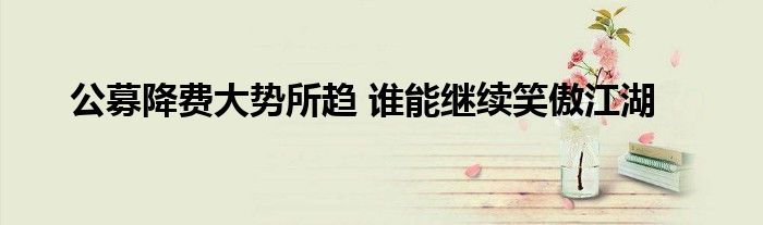 公募降费大势所趋 谁能继续笑傲江湖
