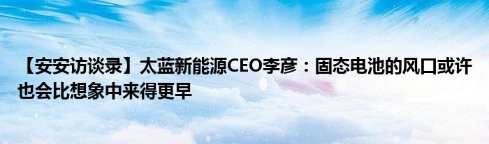【安安访谈录】太蓝新能源CEO李彦:固态电池的风口或许也会比想象中来得更早