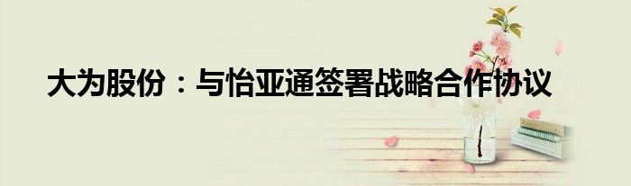 大为股份:与怡亚通签署战略合作协议