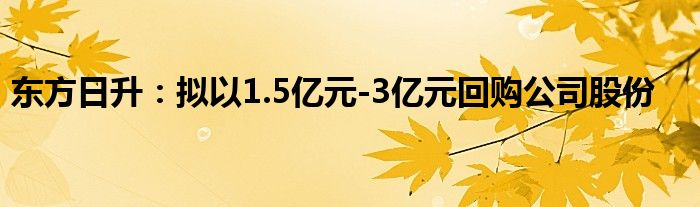 东方日升:拟以1.5亿元-3亿元回购公司股份