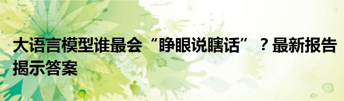 大语言模型谁最会“睁眼说瞎话”?最新报告揭示答案