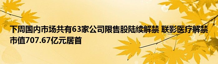 下周国内市场共有63家公司限售股陆续解禁 联影医疗解禁市值707.67亿元居首