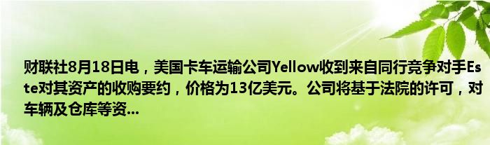 财联社8月18日电,美国卡车运输公司Yellow收到来自同行竞争对手Este对其资产的收购要约,价格为13亿美元。公司将基于法院的许可,对车辆及仓库等资...