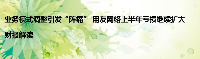 业务模式调整引发“阵痛” 用友网络上半年亏损继续扩大|财报解读