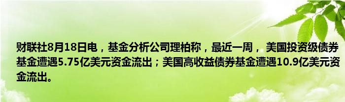 财联社8月18日电,基金分析公司理柏称,最近一周, 美国投资级债券基金遭遇5.75亿美元资金流出;美国高收益债券基金遭遇10.9亿美元资金流出。