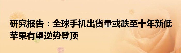 研究报告:全球手机出货量或跌至十年新低 苹果有望逆势登顶