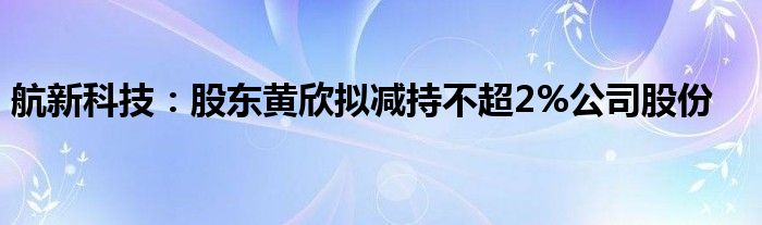 航新科技：股东黄欣拟减持不超2%公司股份