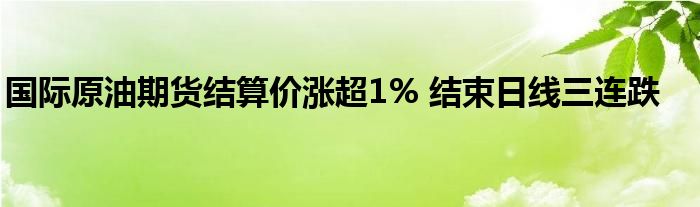 国际原油期货结算价涨超1% 结束日线三连跌