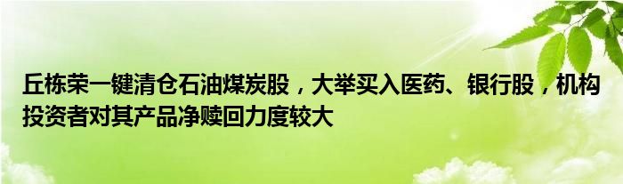 丘栋荣一键清仓石油煤炭股,大举买入医药、银行股,机构投资者对其产品净赎回力度较大