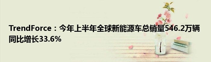 TrendForce:今年上半年全球新能源车总销量546.2万辆 同比增长33.6%