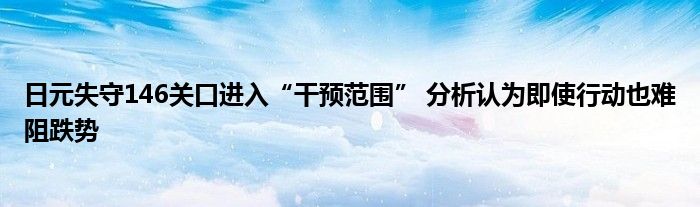日元失守146关口进入“干预范围” 分析认为即使行动也难阻跌势