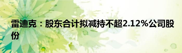 雷迪克：股东合计拟减持不超2.12%公司股份