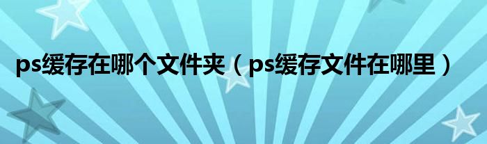 ps缓存在哪个文件夹(ps缓存文件在哪里)