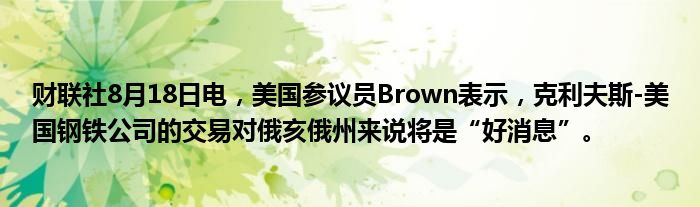 财联社8月18日电,美国参议员Brown表示,克利夫斯-美国钢铁公司的交易对俄亥俄州来说将是“好消息”。