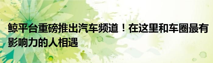 鲸平台重磅推出汽车频道!在这里和车圈最有影响力的人相遇