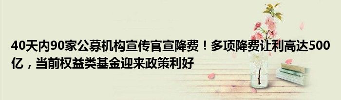 40天内90家公募机构宣传官宣降费!多项降费让利高达500亿,当前权益类基金迎来政策利好