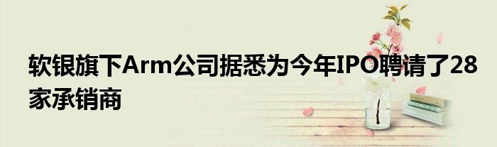 软银旗下Arm公司据悉为今年IPO聘请了28家承销商