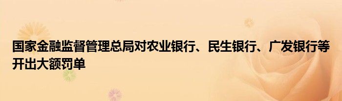 国家金融监督管理总局对农业银行、民生银行、广发银行等开出大额罚单