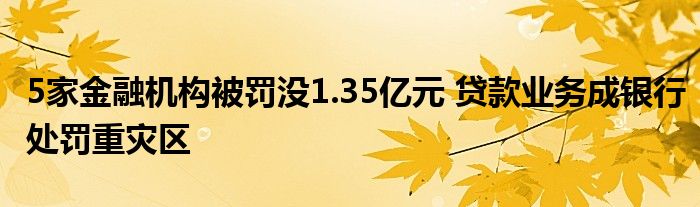 5家金融机构被罚没1.35亿元 贷款业务成银行处罚重灾区