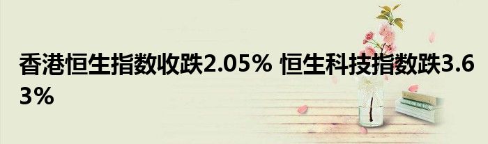 香港恒生指数收跌2.05% 恒生科技指数跌3.63%