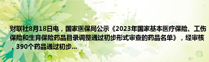 财联社8月18日电,国家医保局公示《2023年国家基本医疗保险、工伤保险和生育保险药品目录调整通过初步形式审查的药品名单》,经审核,390个药品通过初步...
