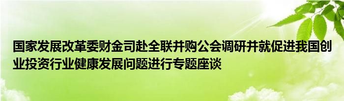 国家发展改革委财金司赴全联并购公会调研并就促进我国创业投资行业健康发展问题进行专题座谈