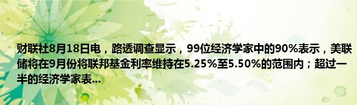 财联社8月18日电,路透调查显示,99位经济学家中的90%表示,美联储将在9月份将联邦基金利率维持在5.25%至5.50%的范围内;超过一半的经济学家表...