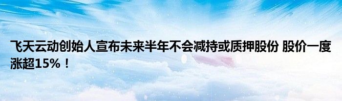 飞天云动创始人宣布未来半年不会减持或质押股份 股价一度涨超15%!
