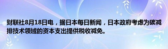 财联社8月18日电,据日本每日新闻,日本政府考虑为碳减排技术领域的资本支出提供税收减免。