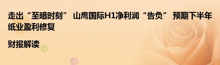 走出“至暗时刻” 山鹰国际H1净利润“告负” 预期下半年纸业盈利修复|财报解读