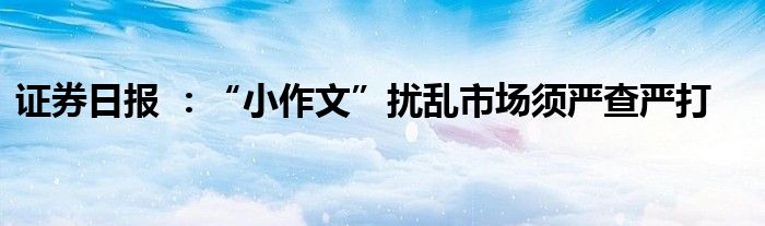 证券日报 :“小作文”扰乱市场须严查严打