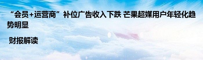 “会员+运营商”补位广告收入下跌 芒果超媒用户年轻化趋势明显 | 财报解读