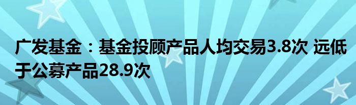 广发基金:基金投顾产品人均交易3.8次 远低于公募产品28.9次