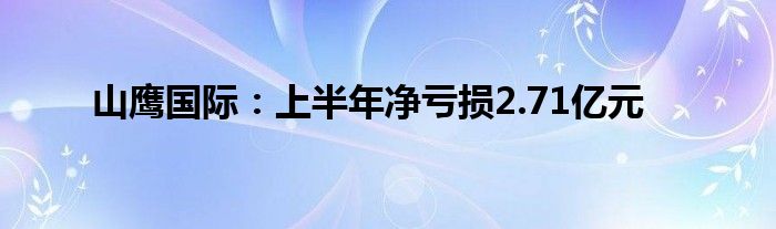 山鹰国际:上半年净亏损2.71亿元
